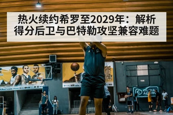 热火续约希罗至2029年：解析得分后卫与巴特勒攻坚兼容难题