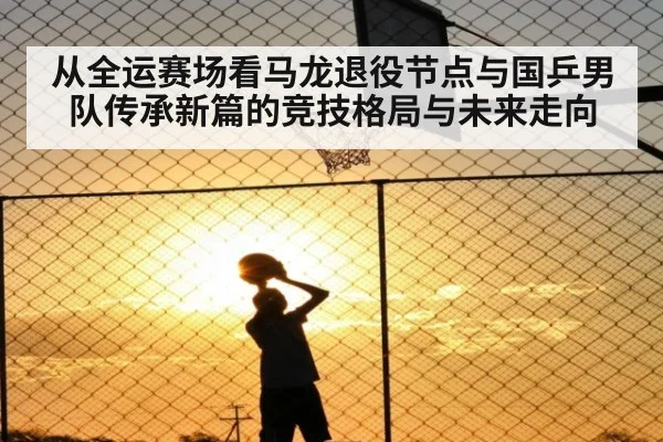 从全运赛场看马龙退役节点与国乒男队传承新篇的竞技格局与未来走向