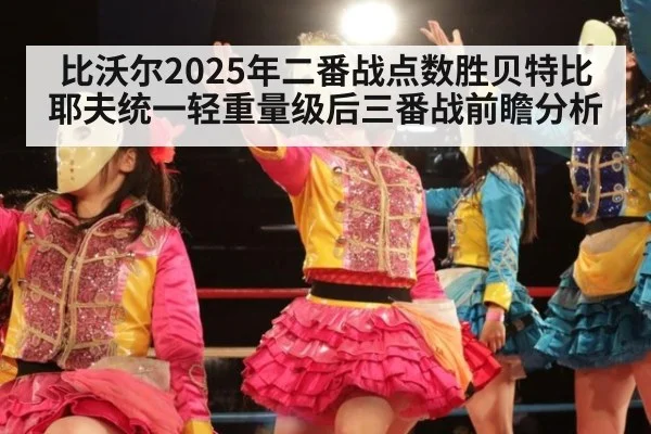 比沃尔2025年二番战点数胜贝特比耶夫统一轻重量级后三番战前瞻分析